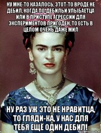 Ну мне-то казалось, этот-то вроде не дебил, когда по-дебильи улыбаетца или в приступе агрессии для экспериментов пригоден, то есть в целом очень даже мил Ну раз уж это не нравитца, то гляди-ка, у нас для тебя ещё один дебил!