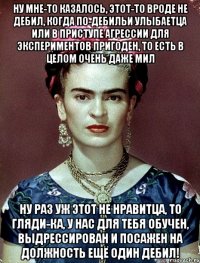Ну мне-то казалось, этот-то вроде не дебил, когда по-дебильи улыбаетца или в приступе агрессии для экспериментов пригоден, то есть в целом очень даже мил Ну раз уж этот не нравитца, то гляди-ка, у нас для тебя обучен, выдрессирован и посажен на должность ещё один дебил!