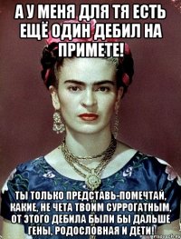 А у меня для тя есть ещё один дебил на примете! Ты только представь-помечтай, какие, не чета твоим суррогатным, от этого дебила были бы дальше гены, родословная и дети!