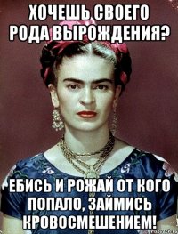 Хочешь своего рода вырождения? Ебись и рожай от кого попало, займись кровосмешением!