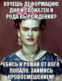 Хочешь деформацию ДНК и своих ген и рода вырождения? Ебись и рожай от кого попало, займись кровосмешением!