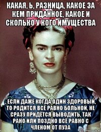 Какая, Ь, разница, какое за кем приданное, какое и сколько у кого имущества , если даже когда один здоровый, то родится всё равно больной, не сразу придётся выводить, так рано или поздно всё равно с членом от пуза