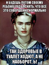 И будешь потом своему ребёнку разъяснять, что всё это совершенно нормально - так здоровые в туалет ходют, а не наоборот, Ь!