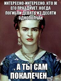 Интересно-интересно, кто ж его празднует, когда погибли девять из десяти однополчан , а ты сам покалечен...
