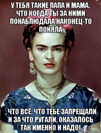 У тебя такие папа и мама, что когда ты за ними понаблюдала наконец-то поняла , что всё, что тебе запрещали и за что ругали, оказалось ТАК ИМЕННО И НАДО!