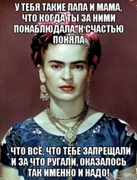 У тебя такие папа и мама, что когда ты за ними понаблюдала, к счастью поняла , что всё, что тебе запрещали и за что ругали, оказалось ТАК ИМЕННО И НАДО!