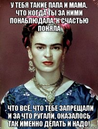 У тебя такие папа и мама, что когда ты за ними понаблюдала, к счастью поняла , что всё, что тебе запрещали и за что ругали, оказалось ТАК ИМЕННО ДЕЛАТЬ И НАДО!