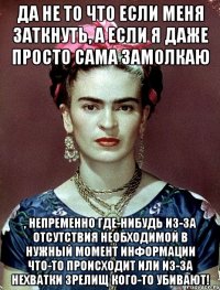 Да не то что если меня заткнуть, а если я даже просто сама замолкаю , непременно где-нибудь из-за отсутствия необходимой в нужный момент информации что-то происходит или из-за нехватки зрелищ кого-то убивают!