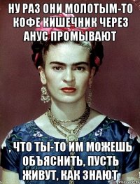 ну раз они молотым-то кофе кишечник через анус промывают , что ты-то им можешь объяснить, пусть живут, как знают