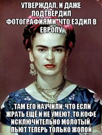 утверждал, и даже подтвердил фотографиями, что ездил в Европу , там его научили, что если жрать ещё и не умеют, то кофе исключительно молотый, пьют теперь только жопой