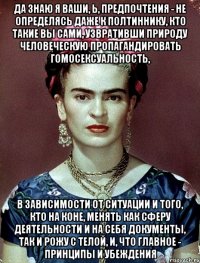 Да знаю я ваши, Ь, предпочтения - не определясь даже к полтиннику, кто такие вы сами, узвративши природу человеческую пропагандировать гомосексуальность, в зависимости от ситуации и того, кто на коне, менять как сферу деятельности и на себя документы, так и рожу с телой, и, что главное - принципы и убеждения