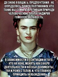 Да знаю я ваши, Ь, предпочтения - не определясь даже к полтиннику, кто такие вы сами, узвративши природу человеческую пропагандируя гомосексуальность, в зависимости от ситуации и того, кто на коне, менять как сферу деятельности и на себя документы, так и рожу с телой, и, что главное - принципы и убеждения