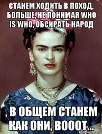 станем ходить в поход, больше, не понимая who is who, обсирать народ , в общем станем как они, вооот...