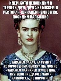 Идём, хотя ненавидим и терпеть друг друга не можем, в ресторан, шиканём немножко, посидим вальяжно , закажем заказ, на сумму которого дома обожратца можно - закажем чайничек, лучше два, крутецки пиздатого чаю и кажному, Ь, по пирожке!