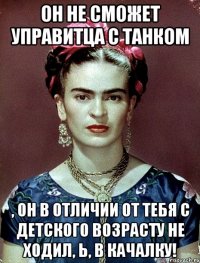 Он не сможет управитца с танком , он в отличии от тебя с детского возрасту не ходил, Ь, в качалку!