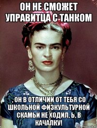 Он не сможет управитца с танком , он в отличии от тебя со школьной физкультурной скамьи не ходил, Ь, в качалку!
