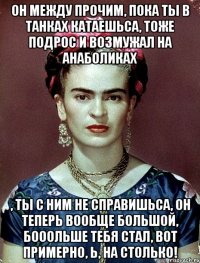 Он между прочим, пока ты в танках катаешьса, тоже подрос и возмужал на анаболиках , ты с ним не справишьса, он теперь вообще большой, бооольше тебя стал, вот примерно, Ь, на столько!