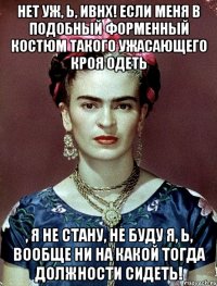 Нет уж, Ь, ИВНХ! Если меня в подобный форменный костюм такого ужасающего кроя одеть , я не стану, не буду я, Ь, вообще ни на какой тогда должности сидеть!