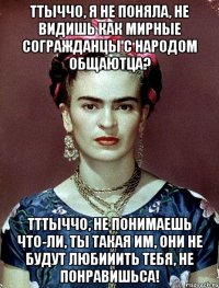 Ттыччо, я не поняла, не видишь как мирные согражданцы с народом общаютца? Тттыччо, не понимаешь что-ли, ты такая им, они не будут любииить тебя, не понравишьса!