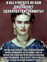И вы считаете их нам доставляет удовольствие унижать? , когда они только там с анлогичными им же привыкли, ну не знают они со своей скотской натурой иного способа существования, так и лезут, так и просят сами, чтобы их втаптывали в грязь, Ь!