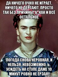 Да ничего очко не играет, ничего не дёргают, просто так без причины, Ь, как и всё остальное погода снова неровная, и нельзя, невозможно, Ь, усидеть на стуле даже 10 минут ровно не ёрзая!