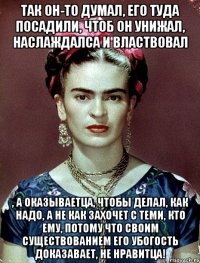 Так он-то думал, его туда посадили, чтоб он унижал, наслаждалса и властвовал , а оказываетца, чтобы делал, как надо, а не как захочет с теми, кто ему, потому что своим существованием его убогость доказавает, не нравитца!