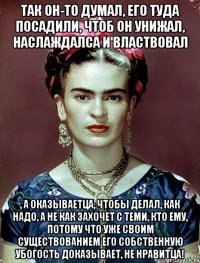 Так он-то думал, его туда посадили, чтоб он унижал, наслаждалса и властвовал , а оказываетца, чтобы делал, как надо, а не как захочет с теми, кто ему, потому что уже своим существованием его собственную убогость доказывает, не нравитца!