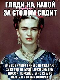 Гляди-ка, какой за столом сидит , ему всё равно ничего не сделают, хуже уже не будет, поэтому ему поххуй, поххуй, Ь, who is who really и что ему говорит!