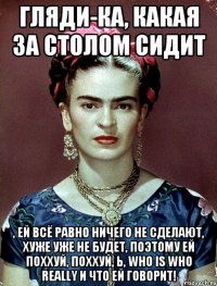 Гляди-ка, какая за столом сидит , ей всё равно ничего не сделают, хуже уже не будет, поэтому ей поххуй, поххуй, Ь, who is who really и что ей говорит!