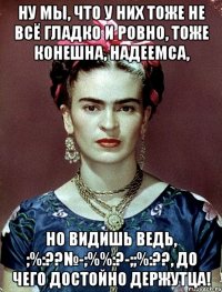 Ну мы, что у них тоже не всё гладко и ровно, тоже конешна, надеемса, но видишь ведь, ;%:??№-;%%:?-;;%:??, до чего достойно держутца!