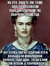 Ну это, знаете-ли, тоже как-то не совсем победитель, нам "не ооочень" кажетца , вот если б уже не ходячий, АТО и вообщеб на инвалидной коляске, тада дааа, , тогда б нам всем, всееем, Ь, понравился!