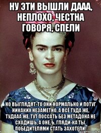 Ну эти вышли дааа, неплохо, честна говоря, спели Но выглядят-то они нормально и потуг никаких незаметно, а всё туда же, тудааа же, тут поссать без метадона не сходишь, а оне, Ь, гляди-ка ты, победителями стать захотели!