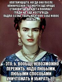 АПАТАМУШШТА, когда она после клинической-то смерти ещё краше становитца да идёт и покупает, гляди-ка, ещё и есть ведь падла-ссука-тварь на чтооо, себе новое платье - это, Ь, вообще невозможно пережить, надо любыми, любыми способами уничтожать и убирать её!