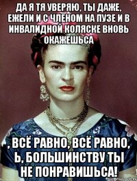 Да я тя уверяю, ты даже, ежели и с членом на пузе и в инвалидной коляске вновь окажешьса , всё равно, всё равно, Ь, большинству ты не понравишьса!