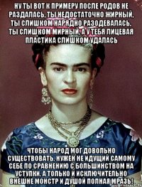 Ну ты вот к примеру после родов не раздалась, ты недостаточно жирный, ты слишком нарядно разодевалась, ты слишком мирный, а у тебя лицевая пластика слишком удалась Чтобы народ мог довольно существовать, нужен не идущий самому себе по сравнению с большинством на уступки, а только и исключительно внешне монстр и душой полная мразь!