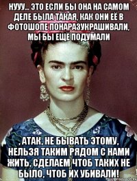 Нууу... это если бы она на самом деле была такая, как они её в фотошопе понаразукрашивали, мы бы ещё подумали , АТАК, не бывать этому, нельзя таким рядом с нами жить, сделаем чтоб таких не было, чтоб их убивали!