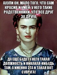 АХУЛИ он, мало того, что сам красив и умён, у него такие родственники, что все друг за друга да ещё будет у него такая должность и никакая-нибудь там, а именно эта и такая вот супруга!