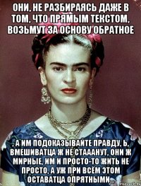 Они, не разбираясь даже в том, что прямым текстом, возьмут за основу обратное , а им подоказывайте правду, Ь, вмешиватца ж не стааанут, они ж мирные, им и просто-то жить не просто, а уж при всём этом оставатца опрятными...