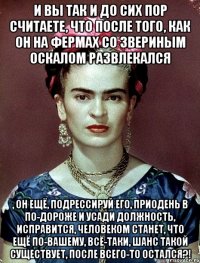 И вы так и до сих пор считаете, что после того, как он на фермах со звериным оскалом развлекался , он ещё, подрессируй его, приодень в по-дороже и усади должность, исправится, человеком станет, что ещё по-вашему, всё-таки, шанс такой существует, после всего-то остался?!