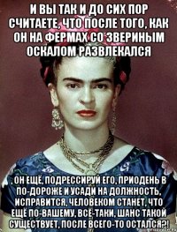 И вы так и до сих пор считаете, что после того, как он на фермах со звериным оскалом развлекался , он ещё, подрессируй его, приодень в по-дороже и усади на должность, исправится, человеком станет, что ещё по-вашему, всё-таки, шанс такой существует, после всего-то остался?!