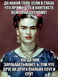 Да какой толк, если в глаза что прямо, что в контексте всю правду скажут , когда они зарабааатывают, Ь, тем что друг на друга реально ссут и срут