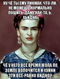 Ну чё ты ему пинжак, что-ли, не можешь нормально пошить, даже как-та, Ь, абидна Чё у него всё время жопа по земле волочится и хуйни эти всё-равно видно?