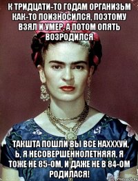 К тридцати-то годам организьм как-то поизносился, поэтому взял и умер, а потом опять возродился , такшта пошли вы все нахххуй, Ь, я несовершеннолетняяя, я тоже не 85-ом, и даже не в 84-ом родилася!