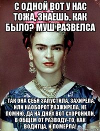 С одной вот у нас тожа, знаешь, как было? Муш развелса , так она себя запустила, захирела, или наоборот разжирела, не помню, да на днях вот схоронили, в общем от разводу-то, как водитца, и померла!