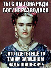 Ты с им тока ради Богу не разводися , АТО где ты ещё-то таким запашком надышишься?!