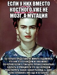 Если у них вместо костного уже не мозг, а мутация Ты только представь, на минуту задумайся, что они, кто в каждом из них может по-человечески, а тем более профессионально сделать в принципе, и что ещё нелюдем понатворить, какая, какая разница, Ь, даже если головной у них ещё и остался?!