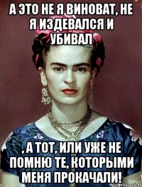 А это не я виноват, не я издевался и убивал , а тот, или уже не помню те, которыми меня прокачали!