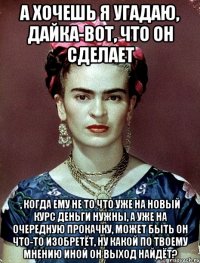 А хочешь я угадаю, дайка-вот, что он сделает , когда ему не то что уже на новый курс деньги нужны, а уже на очередную прокачку, может быть он что-то изобретёт, ну какой по твоему мнению иной он выход найдёт?