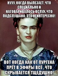 Нууу, когда вылезает, что специально и наговаривалось вслух, что подслушано, это неинтересно! Вот когда как от пургена прёт в эфиры всё , что скрывается тщедушно!