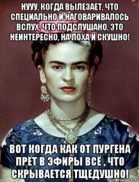 Нууу, когда вылезает, что специально и наговаривалось вслух, что подслушано, это неинтересно, на лоха и скушно! Вот когда как от пургена прёт в эфиры всё , что скрывается тщедушно!